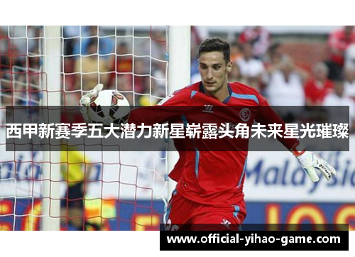 西甲新赛季五大潜力新星崭露头角未来星光璀璨