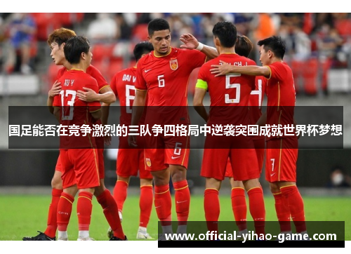 国足能否在竞争激烈的三队争四格局中逆袭突围成就世界杯梦想