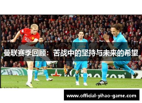 曼联赛季回顾：苦战中的坚持与未来的希望