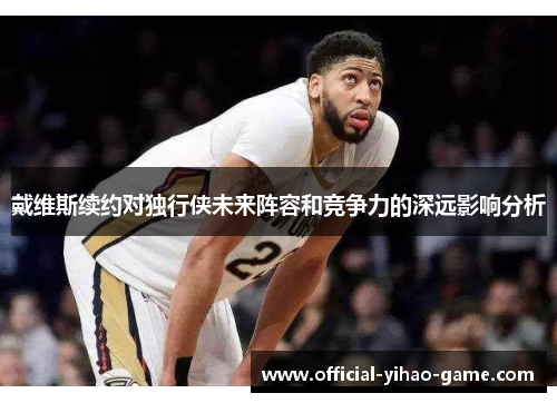 戴维斯续约对独行侠未来阵容和竞争力的深远影响分析