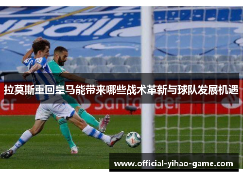 拉莫斯重回皇马能带来哪些战术革新与球队发展机遇
