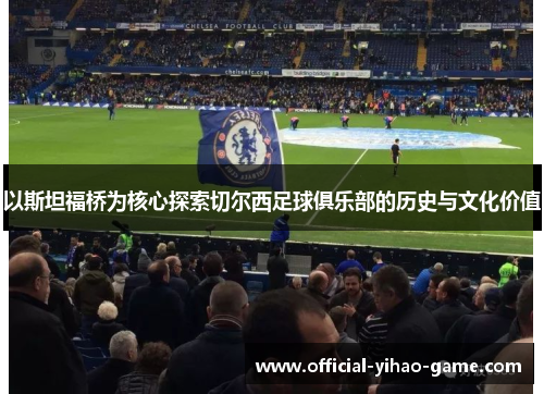 以斯坦福桥为核心探索切尔西足球俱乐部的历史与文化价值