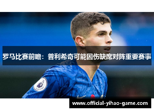 罗马比赛前瞻：普利希奇可能因伤缺席对阵重要赛事