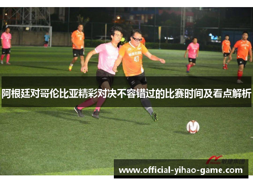 阿根廷对哥伦比亚精彩对决不容错过的比赛时间及看点解析