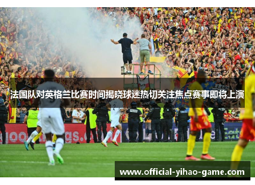 法国队对英格兰比赛时间揭晓球迷热切关注焦点赛事即将上演
