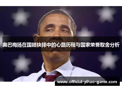 奥巴梅扬在国籍抉择中的心路历程与国家荣誉取舍分析