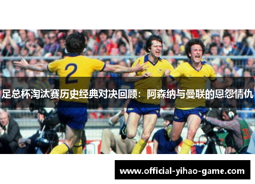 足总杯淘汰赛历史经典对决回顾：阿森纳与曼联的恩怨情仇