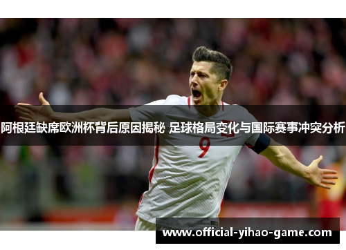 阿根廷缺席欧洲杯背后原因揭秘 足球格局变化与国际赛事冲突分析