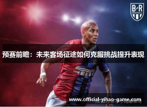 预赛前瞻:未来客场征途如何克服挑战提升表现 预赛前瞻:未来客场征途如何克服挑战提升表现